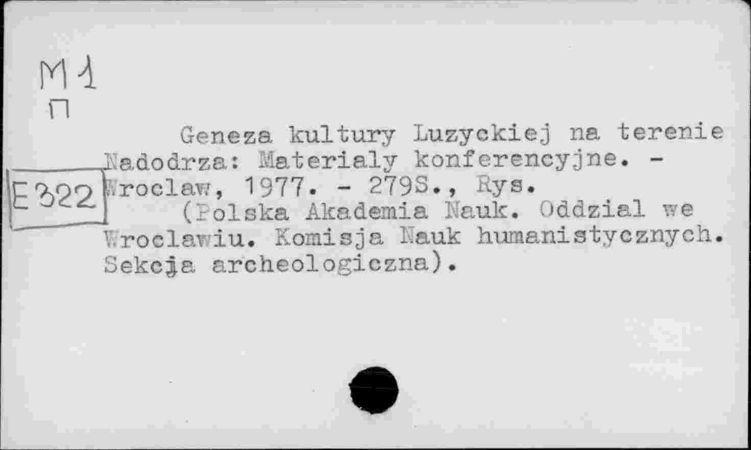 ﻿Geneza kultury Luzyokiej na terenie ______.Nadodrza: Materialy konferencyjne. -г 7,09 broclaw, 1977« - 279S., Rys.
_ I (Polska Akademie Mauk. Oddzial we Wroclawiu. K omis ja Nauk humanistycznych. Sekc^a archeologiczna).